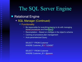 The SQL Server Engine Relational Engine SQL Manager (Continued) Functionality Be responsible for everything having to do with managing stored procedures and their plans. Recompilation – Based on changes in the object’s schema Caching of procedure plan management Auto-parameterized Query SELECT * FROM Customer WHERE Customer_ID = ‘1234567’ SELECT * FROM Customer WHERE Customer_ID = @param 