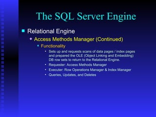 The SQL Server Engine Relational Engine Access Methods Manager (Continued) Functionality Sets up and requests scans of data pages / index pages and prepared the OLE (Object Linking and Embedding) DB row sets to return to the Relational Engine. Requester: Access Methods Manager Executer: Row Operations Manager & Index Manager Queries, Updates, and Deletes 