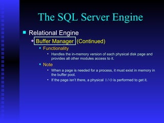 The SQL Server Engine Relational Engine Buffer Manager  (Continued) Functionality Handles the in-memory version of each physical disk page and provides all other modules access to it. Note When a page is needed for a process, it must exist in memory in the buffer pool. If the page isn’t there, a physical   I  /  O  is performed to get it. 