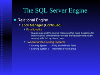 The SQL Server Engine Relational Engine Lock Manager (Continued) Functionality Guards data and the internal resources that make it possible for many users to simultaneously access the database and not be severely affected by others’ uses. Two Separate Locking Systems Locking System  I  –  Fully Shared Data Table Locking System  II  –  Restricted System Data 