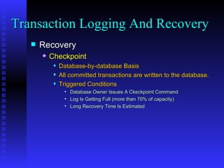 Recovery Checkpoint Database-by-database Basis All committed transactions are written to the database. Triggered Conditions Database Owner Issues A Ckeckpoint Command  Log Is Getting Full (more than 70% of capacity) Long Recovery Time Is Estimated Transaction Logging And Recovery  
