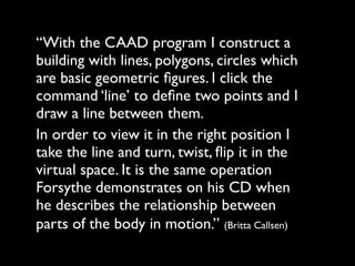 “With the CAAD program I construct a
building with lines, polygons, circles which
are basic geometric ﬁgures. I click the
command ‘line’ to deﬁne two points and I
draw a line between them.
In order to view it in the right position I
take the line and turn, twist, ﬂip it in the
virtual space. It is the same operation
Forsythe demonstrates on his CD when
he describes the relationship between
parts of the body in motion.” (Britta Callsen)
 