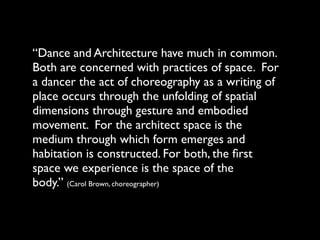“Dance and Architecture have much in common.
Both are concerned with practices of space. For
a dancer the act of choreography as a writing of
place occurs through the unfolding of spatial
dimensions through gesture and embodied
movement. For the architect space is the
medium through which form emerges and
habitation is constructed. For both, the ﬁrst
space we experience is the space of the
body.” (Carol Brown, choreographer)
 