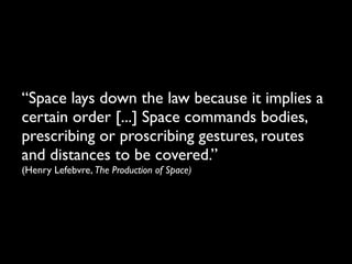 “Space lays down the law because it implies a
certain order [...] Space commands bodies,
prescribing or proscribing gestures, routes
and distances to be covered.”
(Henry Lefebvre, The Production of Space)
 
