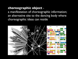 choreographic object -
a manifestation of choreographic information;
an alternative site to the dancing body where
choreographic ideas can reside
 