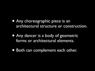 • Any choreographic piece is an
  architectural structure or construction.

• Any dancer is a body of geometric
  forms or architectural elements.

• Both can complement each other.
 