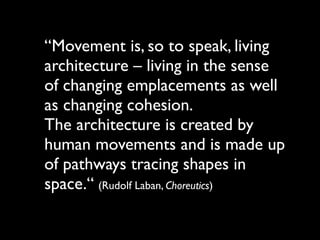 “Movement is, so to speak, living
architecture – living in the sense
of changing emplacements as well
as changing cohesion.
The architecture is created by
human movements and is made up
of pathways tracing shapes in
space.“ (Rudolf Laban, Choreutics)
 