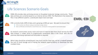 10/04/2019 http://www.archiver-project.eu 9
Life Sciences Scenario Goals
EMBL-EBI provides data archiving services to the global molecular biology community. These
data archives are currently based on an internal service (FIRE: FIle REplication) that stores the
files in two different systems: a distributed object store and tape.
FIRE currently holds 20PB of data and is growing at 40% per year. We want to ensure that:
FIRE can achieve cost-effective scaling via cloud-based storage solutions
Data can effectively be distributed on cloud infrastructure, covering the increasing needs for cloud-hosted analysis
As research communities access more and more of internal data from cloud services for their
data analysis, it makes sense to progressively cache/store data in the cloud, with the on-
premises data being replicated and discarded as required.
Which data should be cached/stored, how much and for how long, will be a tradeoff between
the cost of cloud storage and of having the network capacity/latency to download the data
multiple times.
 