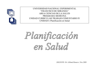 UNIVERSIDAD NACIONAL EXPERIMENTAL
“FRANCISCO DE MIRANDA”
AREA CIENCIAS DE LA SALUD
PROGRAMA MEDICINA
UNIDAD CURRICULAR TRABAJO COMUNTARIO IV
UNIDAD I: Planificación en Salud
DOCENTE: Dr. Lillimal Romero / Nov,2009
 