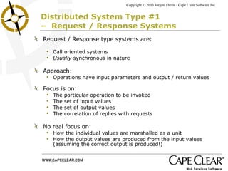 Distributed System Type #1  –  Request / Response Systems Request / Response type systems are: Call oriented systems Usually  synchronous in nature Approach: Operations have input parameters and output / return values Focus is on: The particular operation to be invoked The set of input values The set of output values The correlation of replies with requests No real focus on: How the individual values are marshalled as a unit How the output values are produced from the input values  (assuming the correct output is produced!) 