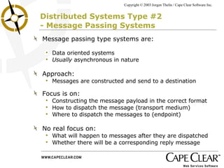 Distributed Systems Type #2  - Message Passing Systems Message passing type systems are: Data oriented systems Usually  asynchronous in nature Approach: Messages are constructed and send to a destination Focus is on: Constructing the message payload in the correct format How to dispatch the message (transport medium) Where to dispatch the messages to (endpoint) No real focus on: What will happen to messages after they are dispatched Whether there will be a corresponding reply message 