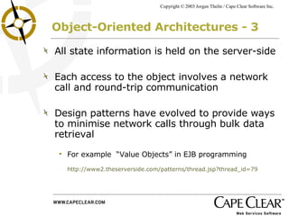 Object-Oriented Architectures - 3 All state information is held on the server-side Each access to the object involves a network call and round-trip communication Design patterns have evolved to provide ways to minimise network calls through bulk data retrieval For example  “Value Objects” in EJB programming  http://www2.theserverside.com/patterns/thread.jsp?thread_id=79 