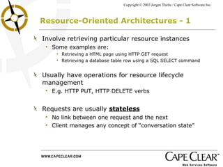 Resource-Oriented Architectures - 1 Involve retrieving particular resource instances Some examples are: Retrieving a HTML page using HTTP GET request Retrieving a database table row using a SQL SELECT command Usually have operations for resource lifecycle management E.g. HTTP PUT, HTTP DELETE verbs Requests are usually  stateless   No link between one request and the next Client manages any concept of “conversation state” 