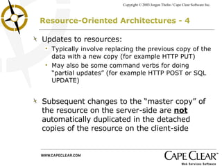 Resource-Oriented Architectures - 4 Updates to resources: Typically involve replacing the previous copy of the data with a new copy (for example HTTP PUT) May also be some command verbs for doing “partial updates” (for example HTTP POST or SQL UPDATE) Subsequent changes to the “master copy” of the resource on the server-side are  not  automatically duplicated in the detached copies of the resource on the client-side 