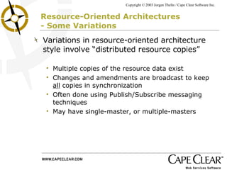 Resource-Oriented Architectures  - Some Variations Variations in resource-oriented architecture style involve “distributed resource copies”  Multiple copies of the resource data exist Changes and amendments are broadcast to keep  all  copies in synchronization Often done using Publish/Subscribe messaging techniques May have single-master, or multiple-masters 