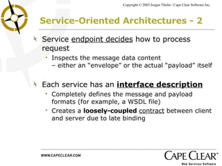 Service-Oriented Architectures - 2 Service  endpoint decides  how to process request Inspects the message data content  – either an “envelope” or the actual “payload” itself Each service has an  interface description Completely defines the message and payload formats (for example, a WSDL file) Creates a  loosely-coupled   contract  between client and server due to late binding 