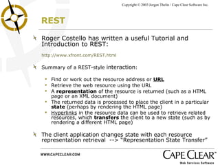 REST Roger Costello has written a useful Tutorial and Introduction to REST: http://www.xfront.com/REST.html Summary of a REST-style  interaction : Find or work out the resource address or  URL Retrieve the web resource using the URL A  representation  of the resource is returned (such as a HTML page or an XML document) The returned data is processed to place the client in a particular  state  (perhaps by rendering the HTML page) Hyperlinks  in the resource data can be used to retrieve related resources, which  transfers  the client to a new state (such as by rendering a different HTML page) The client application changes state with each resource representation retrieval  --> “Representation State Transfer” 