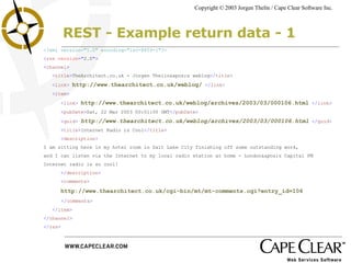 REST - Example return data - 1 <?xml version="1.0" encoding="iso-8859-1"?> < rss  version =" 2.0 "> < channel > < title > TheArchitect.co.uk - Jorgen Thelin's weblog </ title > < link >  http://www.thearchitect.co.uk/weblog/   </ link > < item > < link >  http://www.thearchitect.co.uk/weblog/archives/2003/03/000106.html   </ link > < pubDate > Sat, 22 Mar 2003 00:01:00 GMT </ pubDate > < guid >  http://www.thearchitect.co.uk/weblog/archives/2003/03/000106.html   </ guid > < title > Internet Radio is Cool </ title > < description > I am sitting here in my hotel room in Salt Lake City finishing off some outstanding work,  and I can listen via the Internet to my local radio station at home - London's Capital FM  Internet radio is so cool! </ description > < comments > http://www.thearchitect.co.uk/cgi-bin/mt/mt-comments.cgi?entry_id = 106 </ comments > </ item > </ channel > </ rss > 