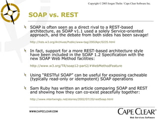 SOAP vs. REST SOAP is often seen as a direct rival to a REST-based architecture, as SOAP v1.1 used a solely Service-oriented approach, and the debate from both sides has been savage!  http://lists.w3.org/Archives/Public/www-tag/2002Apr/0235.html In fact, support for a more REST-based architecture style have been included in the SOAP 1.2 Specification with the new SOAP Web Method facilities:  http://www.w3.org/TR/soap12-part2/#WebMethodFeature Using “RESTful SOAP” can be useful for exposing cacheable (typically read-only or idempotent) SOAP operations Sam Ruby has written an article comparing SOAP and REST and showing how they can co-exist peacefully together:  http://www.intertwingly.net/stories/2002/07/20/restSoap.html 