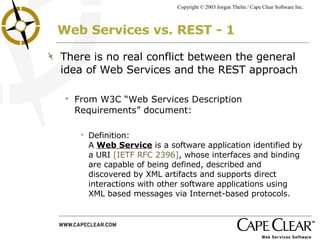 Web Services vs. REST - 1 There is no real conflict between the general idea of Web Services and the REST approach From W3C “Web Services Description Requirements” document: Definition:  A  Web Service  is a software application identified by a URI  [IETF RFC 2396] , whose interfaces and binding are capable of being defined, described and discovered by XML artifacts and supports direct interactions with other software applications using XML based messages via Internet-based protocols. 