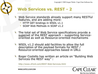 Web Services vs. REST - 2 Web Service standards already support many RESTful features, and are adding more: HTTP GET bindings in WSDL v1.1 SOAP Web Methods in SOAP v1.2 The total set of Web Service specifications provide a  super set of the REST approach – supporting Service-oriented as well as Resource-oriented mechanisms WSDL v1.2 should add facilities to allow the full description of the payload formats for REST / Resource-oriented approaches based in URLs Roger Costello has written an article on “Building Web Services the REST way” :  http://www.xfront.com/REST-Web-Services.html 