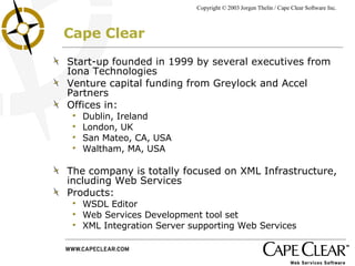 Cape Clear Start-up founded in 1999 by several executives from Iona Technologies Venture capital funding from Greylock and Accel Partners Offices in: Dublin, Ireland London, UK San Mateo, CA, USA Waltham, MA, USA The company is totally focused on XML Infrastructure, including Web Services Products: WSDL Editor Web Services Development tool set XML Integration Server supporting Web Services 