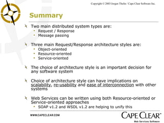 Summary Two main distributed system types are: Request / Response Message passing Three main Request/Response architecture styles are: Object-oriented Resource-oriented Service-oriented The choice of architecture style is an important decision for any software system Choice of architecture style can have implications on  scalability ,  re-usability  and  ease of interconnection  with other systems Web Services can be written using both Resource-oriented or Service-oriented approaches SOAP v1.2 and WSDL v1.2 are helping to unify this 