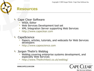 Resources Cape Clear Software WSDL Editor Web Services Development tool set XML Integration Server supporting Web Services http://www.capeclear.com CapeScience Papers, articles, tutorials, and webcasts for Web Services developers http://www.capescience.com Jorgen Thelin’s Weblog Weblog covering enterprise systems development, and especially Web Services http://www.TheArchitect.co.uk/weblog/ 