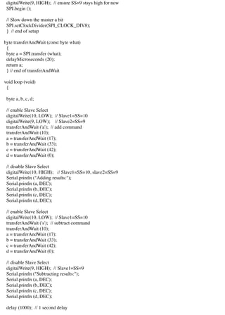 digitalWrite(9, HIGH); // ensure SS=9 stays high for now
SPI.begin ();
// Slow down the master a bit
SPI.setClockDivider(SPI_CLOCK_DIV8);
} // end of setup
byte transferAndWait (const byte what)
{
byte a = SPI.transfer (what);
delayMicroseconds (20);
return a;
} // end of transferAndWait
void loop (void)
{
byte a, b, c, d;
// enable Slave Select
digitalWrite(10, LOW); // Slave1=SS=10
digitalWrite(9, LOW); // Slave2=SS=9
transferAndWait ('a'); // add command
transferAndWait (10);
a = transferAndWait (17);
b = transferAndWait (33);
c = transferAndWait (42);
d = transferAndWait (0);
// disable Slave Select
digitalWrite(10, HIGH); // Slave1=SS=10, slave2=SS=9
Serial.println ("Adding results:");
Serial.println (a, DEC);
Serial.println (b, DEC);
Serial.println (c, DEC);
Serial.println (d, DEC);
// enable Slave Select
digitalWrite(10, LOW); // Slave1=SS=10
transferAndWait ('s'); // subtract command
transferAndWait (10);
a = transferAndWait (17);
b = transferAndWait (33);
c = transferAndWait (42);
d = transferAndWait (0);
// disable Slave Select
digitalWrite(9, HIGH); // Slave1=SS=9
Serial.println ("Subtracting results:");
Serial.println (a, DEC);
Serial.println (b, DEC);
Serial.println (c, DEC);
Serial.println (d, DEC);
delay (1000); // 1 second delay
 