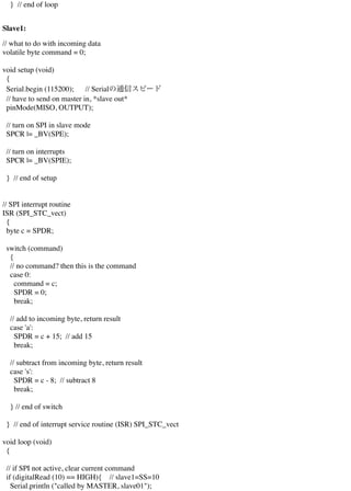 } // end of loop
Slave1:
// what to do with incoming data
volatile byte command = 0;
void setup (void)
{
Serial.begin (115200); // Serialの通信スピード
// have to send on master in, *slave out*
pinMode(MISO, OUTPUT);
// turn on SPI in slave mode
SPCR |= _BV(SPE);
// turn on interrupts
SPCR |= _BV(SPIE);
} // end of setup
// SPI interrupt routine
ISR (SPI_STC_vect)
{
byte c = SPDR;
switch (command)
{
// no command? then this is the command
case 0:
command = c;
SPDR = 0;
break;
// add to incoming byte, return result
case 'a':
SPDR = c + 15; // add 15
break;
// subtract from incoming byte, return result
case 's':
SPDR = c - 8; // subtract 8
break;
} // end of switch
} // end of interrupt service routine (ISR) SPI_STC_vect
void loop (void)
{
// if SPI not active, clear current command
if (digitalRead (10) == HIGH){ // slave1=SS=10
Serial.println ("called by MASTER, slave01");
 