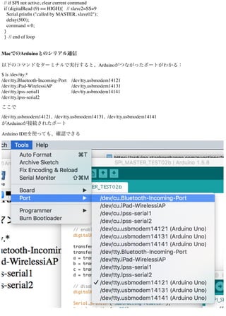 // if SPI not active, clear current command
if (digitalRead (9) == HIGH){ // slave2=SS=9
Serial.println ("called by MASTER, slave02");
delay(500);
command = 0;
}
} // end of loop
MacでのArduinoとのシリアル通信
以下のコマンドをターミナルで実行すると、Arduinoがつながったポートがわかる：
$ ls /dev/tty.*
/dev/tty.Bluetooth-Incoming-Port /dev/tty.usbmodem14121
/dev/tty.iPad-WirelessiAP /dev/tty.usbmodem14131
/dev/tty.lpss-serial1 /dev/tty.usbmodem14141
/dev/tty.lpss-serial2
ここで
/dev/tty.usbmodem14121, /dev/tty.usbmodem14131, /dev/tty.usbmodem14141
がArduinoが接続されたポート
Arduino IDEを使っても、確認できる
 