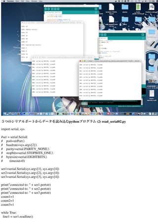 ３つのシリアルポートからデータを読み込むpythonプログラム (2) read_serial02.py
import serial, sys
#ser = serial.Serial(
# port=strPort,
# baudrate=sys.argv[2],
# parity=serial.PARITY_NONE,
# stopbits=serial.STOPBITS_ONE,
# bytesize=serial.EIGHTBITS,
# timeout=0)
ser1=serial.Serial(sys.argv[1], sys.argv[4])
ser2=serial.Serial(sys.argv[2], sys.argv[4])
ser3=serial.Serial(sys.argv[3], sys.argv[4])
print("connected to: " + ser1.portstr)
print("connected to: " + ser2.portstr)
print("connected to: " + ser3.portstr)
count1=1
count2=1
count3=1
while True:
line1 = ser1.readline()
 