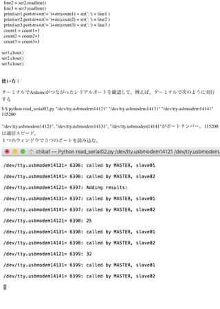 line2 = ser2.readline()
line3 = ser3.readline()
print(ser1.portstr+str('= ')+str(count1) + str(': ') + line1 )
print(ser2.portstr+str('= ')+str(count2) + str(': ') + line2 )
print(ser3.portstr+str('= ')+str(count3) + str(': ') + line3 )
count1 = count1+1
count2 = count2+1
count3 = count3+1
ser1.close()
ser2.close()
ser3.close()
使い方：
ターミナルでArduinoがつながったシリアルポートを確認して、例えば、ターミナルで次のように実行
する
$ $ python read_serial02.py "/dev/tty.usbmodem14121" "/dev/tty.usbmodem14131" "/dev/tty.usbmodem14141"
115200
"/dev/tty.usbmodem14121", "/dev/tty.usbmodem14131", "/dev/tty.usbmodem14141"がポートナンバー。115200
は通信スピード。
１つのウィンドウで３つのポートを読み込む。
 