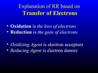 10
Explanation of RR based on
Transfer of Electrons
• Oxidation is the loss of electrons
• Reduction is the gain of electrons
• Oxidizing Agent is electron acceptors
• Reducing Agent is electron donors
 