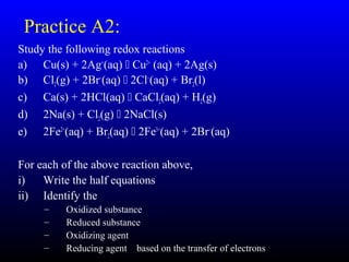 12
Practice A2:
Study the following redox reactions
a) Cu(s) + 2Ag+
(aq)  Cu2+
(aq) + 2Ag(s)
b) Cl2(g) + 2Br−
(aq)  2Cl−
(aq) + Br2(l)
c) Ca(s) + 2HCl(aq)  CaCl2(aq) + H2(g)
d) 2Na(s) + Cl2(g)  2NaCl(s)
e) 2Fe2+
(aq) + Br2(aq)  2Fe3+
(aq) + 2Br−
(aq)
For each of the above reaction above,
i) Write the half equations
ii) Identify the
– Oxidized substance
– Reduced substance
– Oxidizing agent
– Reducing agent based on the transfer of electrons
 