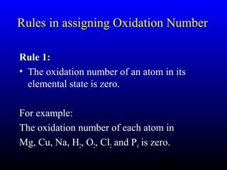 14
Rules in assigning Oxidation Number
Rule 1:Rule 1:
• The oxidation number of an atom in its
elemental state is zero.
For example:
The oxidation number of each atom in
Mg, Cu, Na, H2, O2, Cl2 and P4 is zero.
 