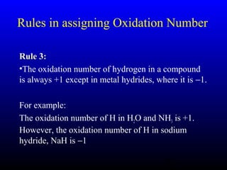 16
Rules in assigning Oxidation Number
Rule 3:Rule 3:
•The oxidation number of hydrogen in a compound
is always +1 except in metal hydrides, where it is −1.
For example:
The oxidation number of H in H2O and NH3 is +1.
However, the oxidation number of H in sodium
hydride, NaH is −1
 