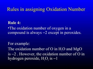 17
Rules in assigning Oxidation Number
Rule 4:Rule 4:
•The oxidation number of oxygen in a
compound is always −2 except in peroxides.
For example:
The oxidation number of O in H2O and MgO
is −2 . However, the oxidation number of O in
hydrogen peroxide, H2O2 is −1
 