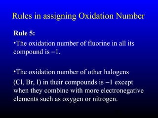 18
Rules in assigning Oxidation Number
Rule 5:Rule 5:
•The oxidation number of fluorine in all its
compound is −1.
•The oxidation number of other halogens
(Cl, Br, I) in their compounds is −1 except
when they combine with more electronegative
elements such as oxygen or nitrogen.
 
