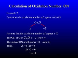 21
Calculation of Oxidation Number, ON
Example 2:
Determine the oxidation number of copper in Cu2O
Assume that the oxidation number of copper is X
The ON of O in Cu2O is −2 (rule 4)
The sum of ON of all atoms = 0 (rule 6)
Thus , 2x + (−2) = 0
2x −2 = 0
x = +1
Cu2O
x −2
 