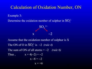 22
Calculation of Oxidation Number, ON
Example 3:
Determine the oxidation number of sulphur in SO4
2−
Assume that the oxidation number of sulphur is X
The ON of O in SO4
2−
is −2 (rule 4)
The sum of ON of all atoms = −2 (rule 6)
Thus , x + 4(−2) = −2
x −8 = −2
x = +6
SO4
2−
x −2
 