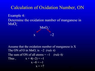 23
Calculation of Oxidation Number, ON
Example 4:
Determine the oxidation number of manganese in
MnO4
−
Assume that the oxidation number of manganese is X
The ON of O in MnO4
−
is −2 (rule 4)
The sum of ON of all atoms = −1 (rule 6)
Thus , x + 4(−2) = −1
x −8 = −1
x = +7
MnO4
−
x −2
 