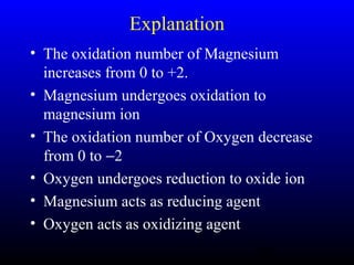 29
Explanation
• The oxidation number of Magnesium
increases from 0 to +2.
• Magnesium undergoes oxidation to
magnesium ion
• The oxidation number of Oxygen decrease
from 0 to −2
• Oxygen undergoes reduction to oxide ion
• Magnesium acts as reducing agent
• Oxygen acts as oxidizing agent
 