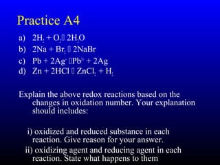 30
Practice A4
a) 2H2 + O2 2H2O
b) 2Na + Br2  2NaBr
c) Pb + 2Ag+
Pb2+
+ 2Ag
d) Zn + 2HCl  ZnCl2 + H2
Explain the above redox reactions based on the
changes in oxidation number. Your explanation
should includes:
i) oxidized and reduced substance in each
reaction. Give reason for your answer.
ii) oxidizing agent and reducing agent in each
reaction. State what happens to them
 