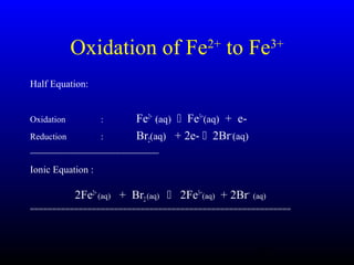 37
Half Equation:
Oxidation : Fe2+
(aq)  Fe3+
(aq) + e-
Reduction : Br2(aq) + 2e-  2Br−
(aq)
------------------------------------------------------------------------------------
Ionic Equation :
2Fe2+
(aq) + Br2(aq)  2Fe3+
(aq) + 2Br−
(aq)
===========================================================
Oxidation of Fe2+
to Fe3+
 