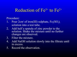 38
Reduction of Fe3+
to Fe2+
Procedure:
1. Pour 2cm3
of iron(III) sulphate, Fe2(SO4)3
solution into a test tube.
2. Add half a spatula of zinc powder to the
solution. Shake the mixture until no further
changes are observed.
3. Filter the mixture.
4. Add NaOH solution slowly into the filtrate until
in excess.
5. Record the observation.
 