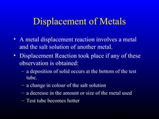 41
Displacement of Metals
• A metal displacement reaction involves a metal
and the salt solution of another metal.
• Displacement Reaction took place if any of these
observation is obtained:
– a deposition of solid occurs at the bottom of the test
tube.
– a change in colour of the salt solution
– a decrease in the amount or size of the metal used
– Test tube becomes hotter
 