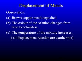 46
Displacement of Metals
Observation:
(a) Brown copper metal deposited
(b) The colour of the solution changes from
blue to colourless.
(c) The temperature of the mixture increases.
( all displacement reaction are exothermic)
 