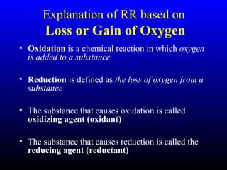 5
Explanation of RR based on
Loss or Gain of Oxygen
• Oxidation is a chemical reaction in which oxygen
is added to a substance
• Reduction is defined as the loss of oxygen from a
substance
• The substance that causes oxidation is called
oxidizing agent (oxidant)
• The substance that causes reduction is called the
reducing agent (reductant)
 