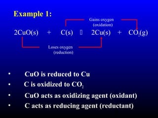 6
2CuO(s) + C(s)  2Cu(s) + CO2(g)
• CuO is reduced to Cu
• C is oxidized to CO2
• CuO acts as oxidizing agent (oxidant)
• C acts as reducing agent (reductant)
Gains oxygen
(oxidation)
Loses oxygen
(reduction)
Example 1:
 